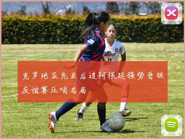 克罗地亚先丢后追阿根廷强势晋级友谊赛压哨名局