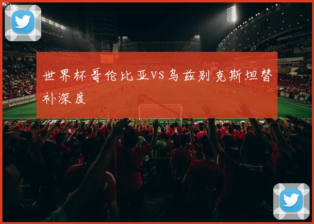 世界杯哥伦比亚vs乌兹别克斯坦替补深度