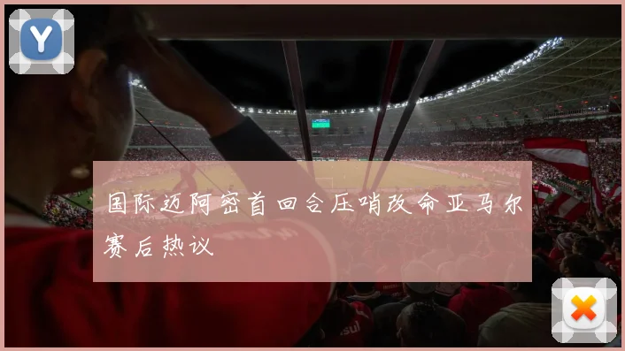 国际迈阿密首回合压哨改命亚马尔赛后热议