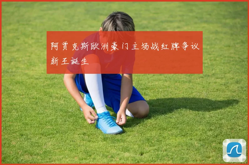阿贾克斯欧洲豪门主场战红牌争议新王诞生