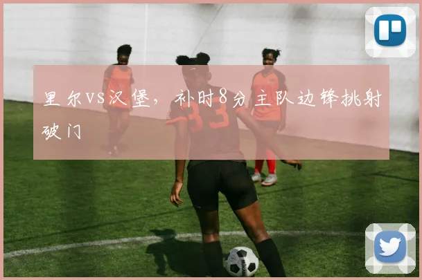 里尔vs汉堡，补时8分主队边锋挑射破门