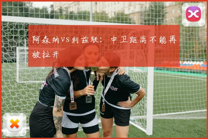 阿森纳vs利兹联：中卫距离不能再被拉开