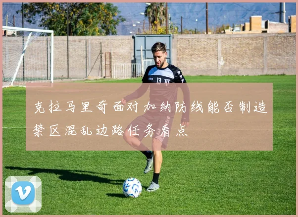 克拉马里奇面对加纳防线能否制造禁区混乱边路任务看点