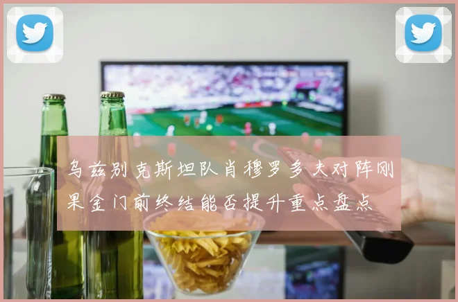 乌兹别克斯坦队肖穆罗多夫对阵刚果金门前终结能否提升重点盘点