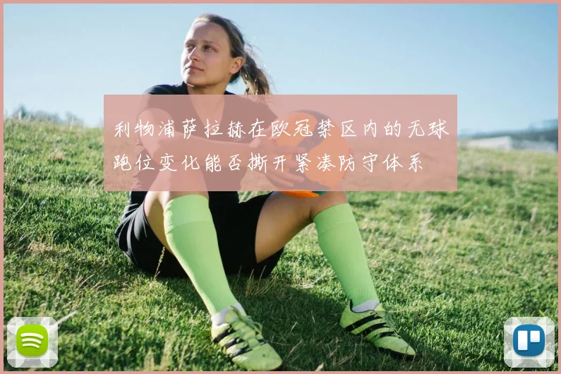 利物浦萨拉赫在欧冠禁区内的无球跑位变化能否撕开紧凑防守体系