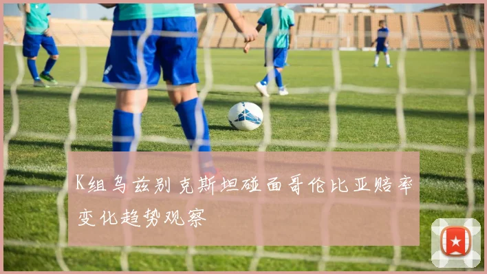 K组乌兹别克斯坦碰面哥伦比亚赔率变化趋势观察