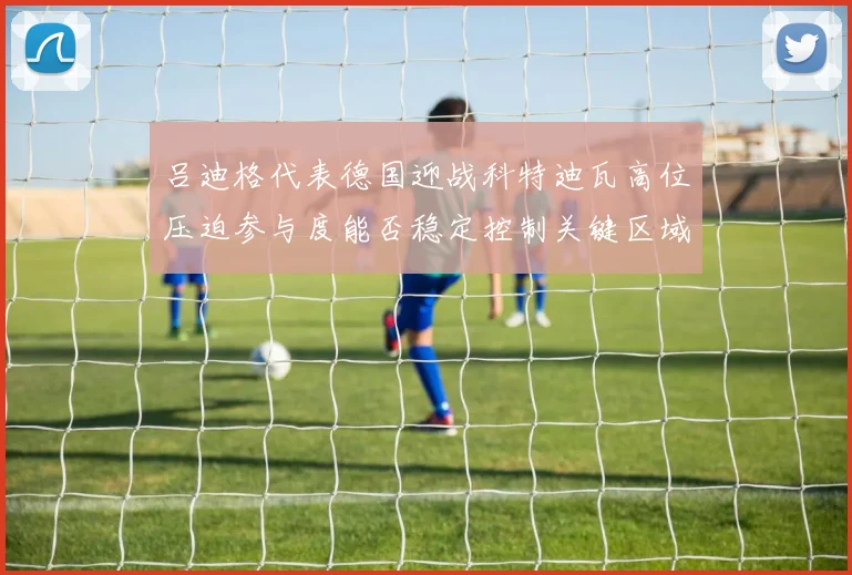 吕迪格代表德国迎战科特迪瓦高位压迫参与度能否稳定控制关键区域