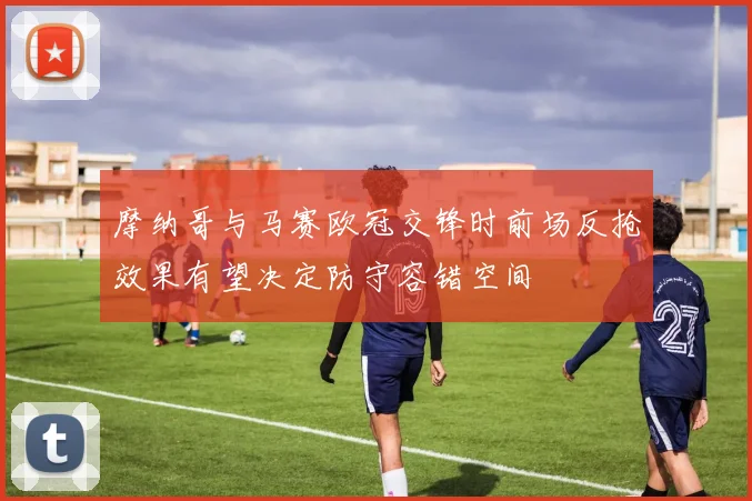 摩纳哥与马赛欧冠交锋时前场反抢效果有望决定防守容错空间