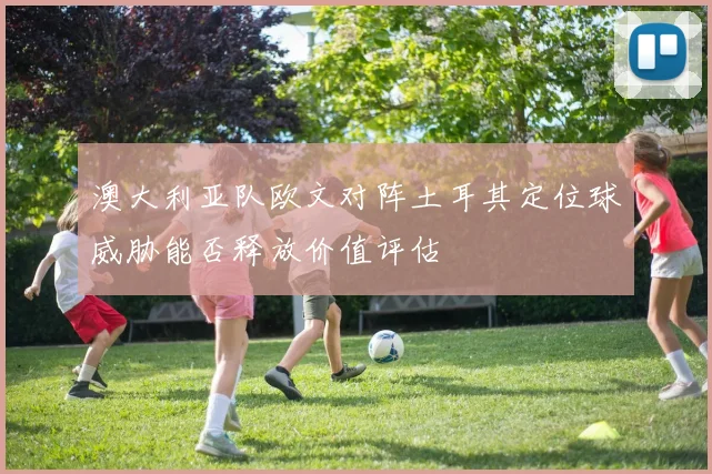 澳大利亚队欧文对阵土耳其定位球威胁能否释放价值评估