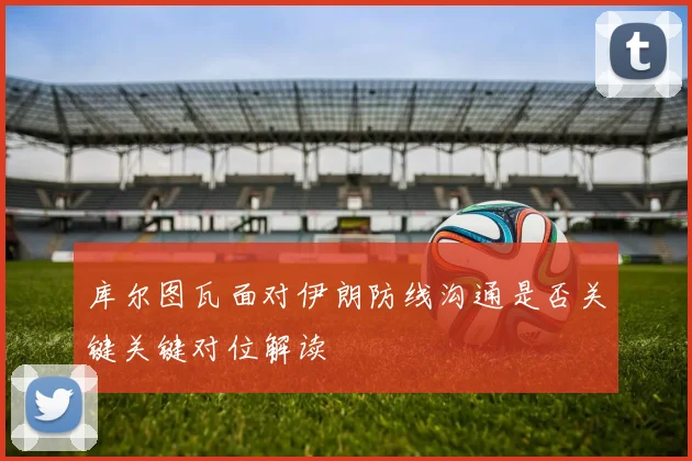 库尔图瓦面对伊朗防线沟通是否关键关键对位解读