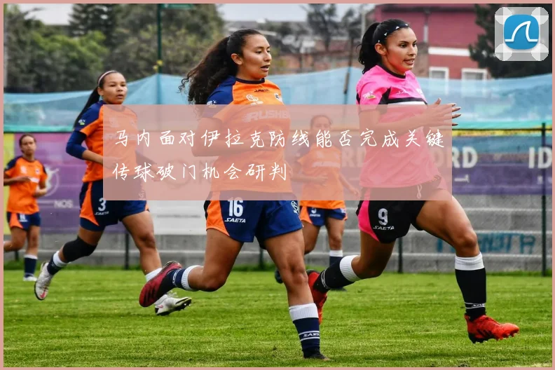 马内面对伊拉克防线能否完成关键传球破门机会研判