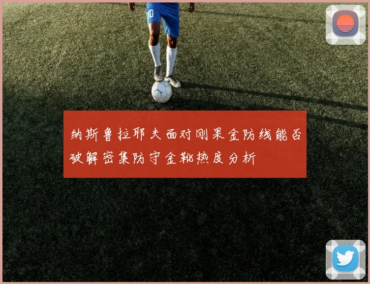 纳斯鲁拉耶夫面对刚果金防线能否破解密集防守金靴热度分析