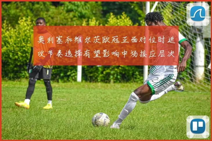 奥利塞和维尔茨欧冠正面对位时进攻节奏选择有望影响中场接应层次