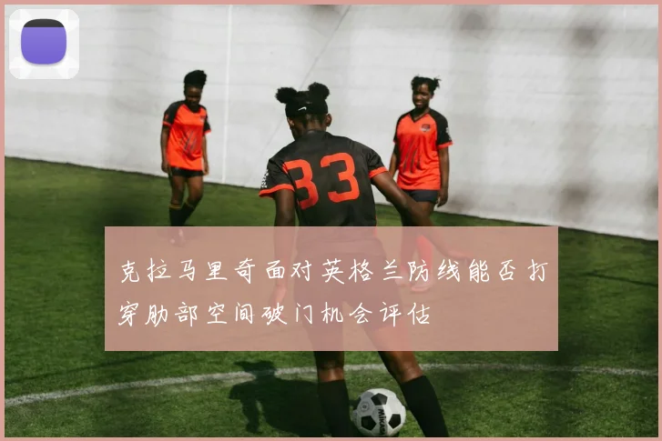 克拉马里奇面对英格兰防线能否打穿肋部空间破门机会评估