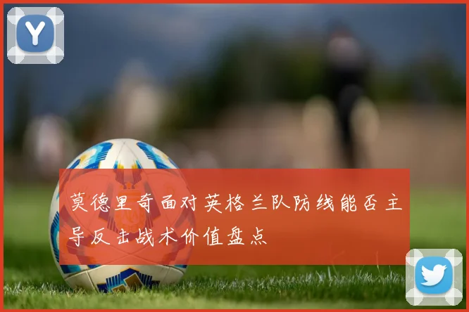 莫德里奇面对英格兰队防线能否主导反击战术价值盘点