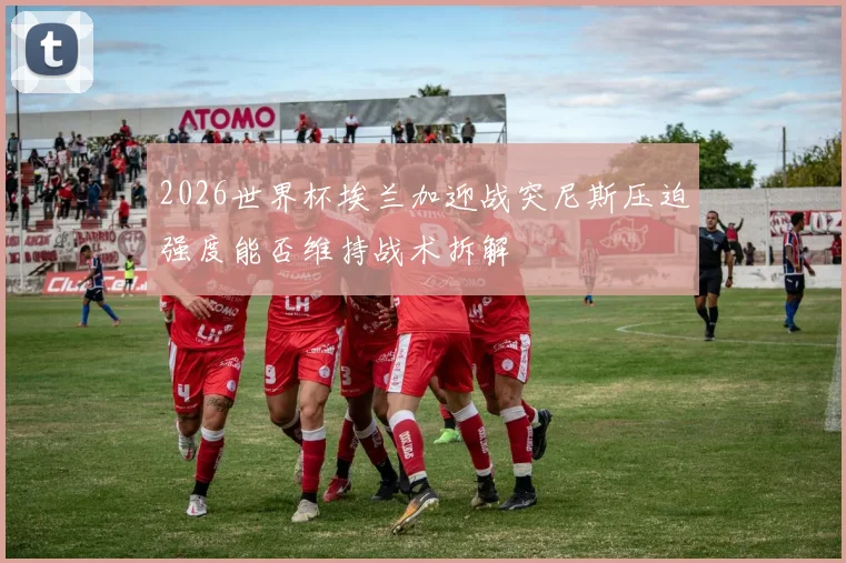 2026世界杯埃兰加迎战突尼斯压迫强度能否维持战术拆解