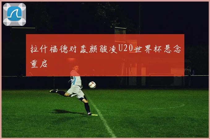拉什福德对轰颜骏凌U20世界杯悬念重启