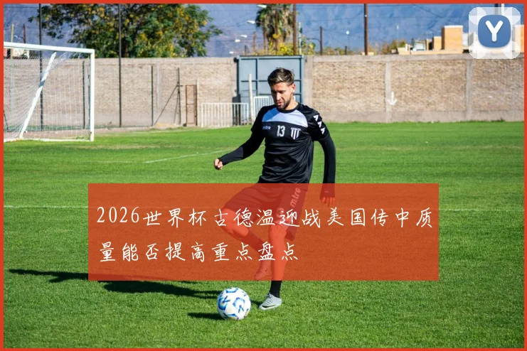2026世界杯古德温迎战美国传中质量能否提高重点盘点